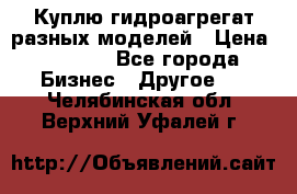 Куплю гидроагрегат разных моделей › Цена ­ 1 000 - Все города Бизнес » Другое   . Челябинская обл.,Верхний Уфалей г.